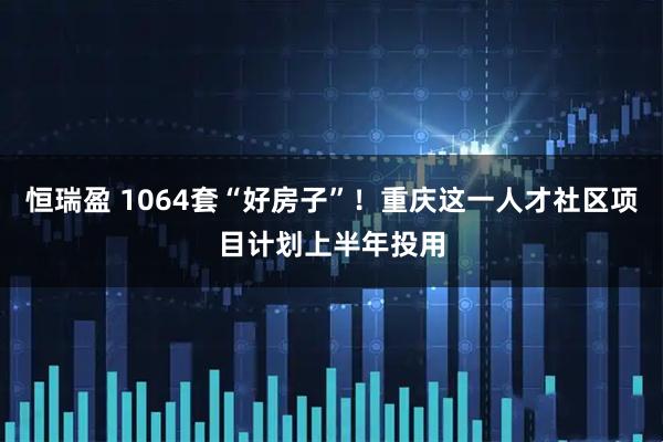 恒瑞盈 1064套“好房子”！重庆这一人才社区项目计划上半年投用