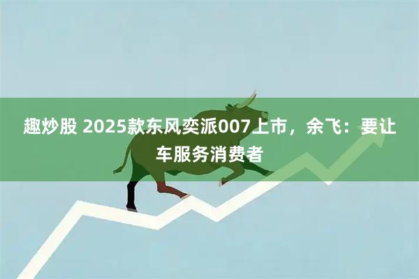 趣炒股 2025款东风奕派007上市，余飞：要让车服务消费者