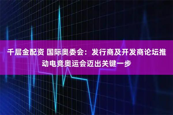 千层金配资 国际奥委会：发行商及开发商论坛推动电竞奥运会迈出关键一步