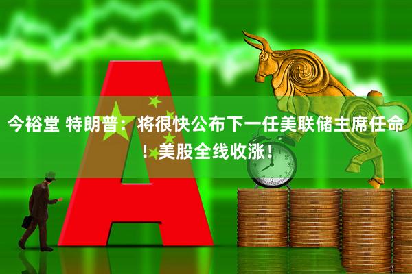 今裕堂 特朗普：将很快公布下一任美联储主席任命！美股全线收涨！