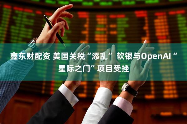 鑫东财配资 美国关税“添乱” 软银与OpenAI“星际之门”项目受挫