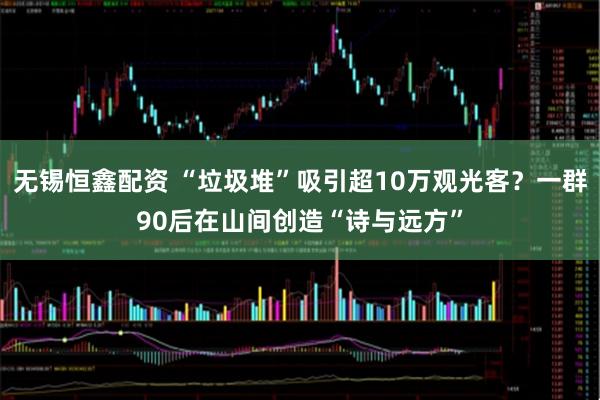 无锡恒鑫配资 “垃圾堆”吸引超10万观光客？一群90后在山间创造“诗与远方”