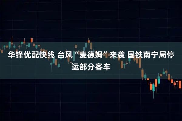 华锋优配快线 台风“麦德姆”来袭 国铁南宁局停运部分客车