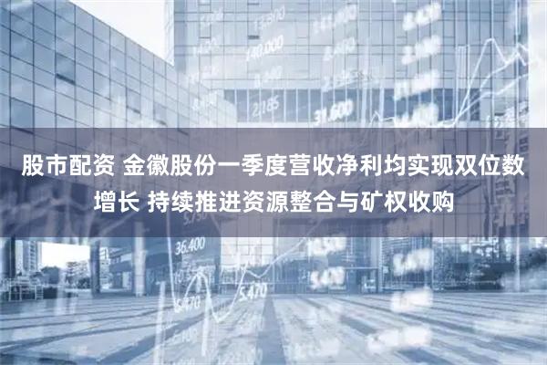 股市配资 金徽股份一季度营收净利均实现双位数增长 持续推进资源整合与矿权收购