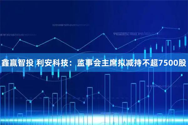 鑫赢智投 利安科技：监事会主席拟减持不超7500股
