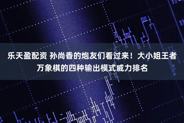 乐天盈配资 孙尚香的炮友们看过来！大小姐王者万象棋的四种输出模式威力排名