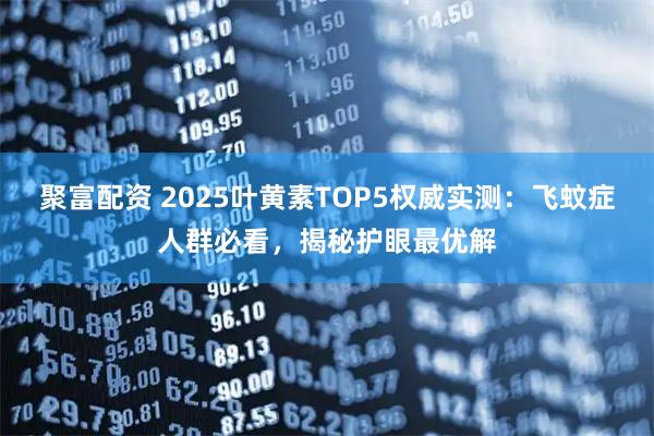 聚富配资 2025叶黄素TOP5权威实测：飞蚊症人群必看，揭秘护眼最优解