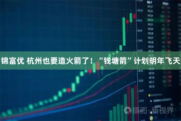 锦富优 杭州也要造火箭了！“钱塘箭”计划明年飞天