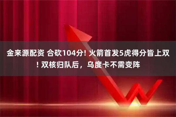 金来源配资 合砍104分! 火箭首发5虎得分皆上双! 双核归队后，乌度卡不需变阵