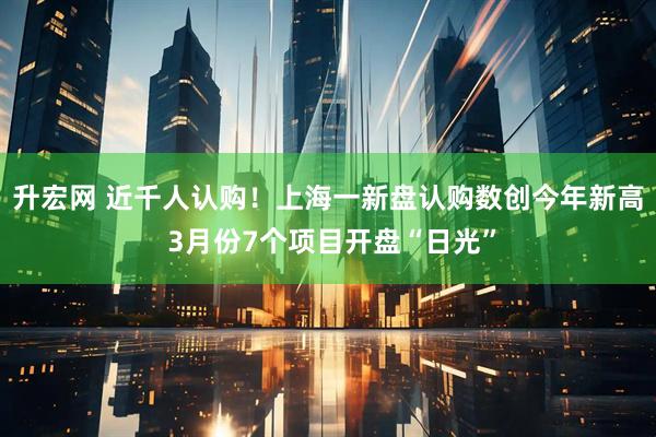 升宏网 近千人认购！上海一新盘认购数创今年新高 3月份7个项目开盘“日光”