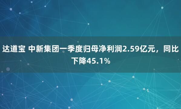 达道宝 中新集团一季度归母净利润2.59亿元，同比下降45.1%