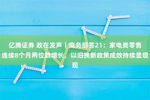 亿腾证券 政在发声｜商务部答21：家电类零售连续8个月两位数增长，以旧换新政策成效持续显现