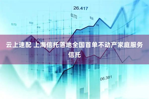 云上速配 上海信托落地全国首单不动产家庭服务信托