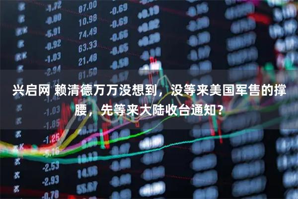 兴启网 赖清德万万没想到，没等来美国军售的撑腰，先等来大陆收台通知？