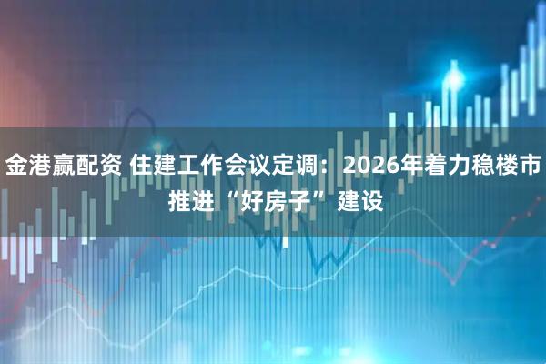 金港赢配资 住建工作会议定调：2026年着力稳楼市 推进 “好房子” 建设