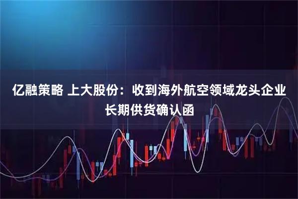 亿融策略 上大股份：收到海外航空领域龙头企业长期供货确认函