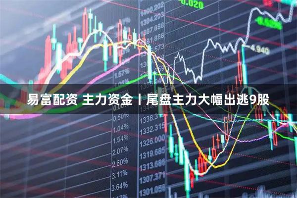 易富配资 主力资金丨尾盘主力大幅出逃9股