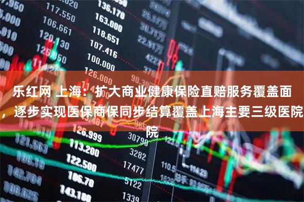 乐红网 上海：扩大商业健康保险直赔服务覆盖面，逐步实现医保商保同步结算覆盖上海主要三级医院