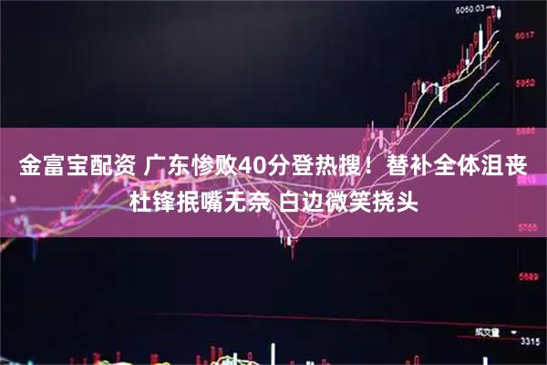 金富宝配资 广东惨败40分登热搜！替补全体沮丧杜锋抿嘴无奈 白边微笑挠头