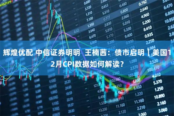 辉煌优配 中信证券明明  王楠茜：债市启明｜美国12月CPI数据如何解读？
